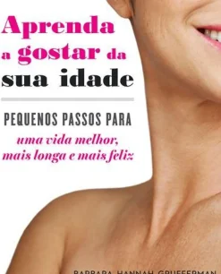 Aprenda a Gostar da sua Idade de Barbara Hannah Grufferman - Pequenos Passos para uma Vida Melhor, Mais Longa e Mais Feliz