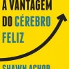 A Vantagem do Cérebro Feliz de Shawn Achor - Os Sete Princípios da Psicologia Positiva que Alimentam o Sucesso e o Desempenho no Trabalho