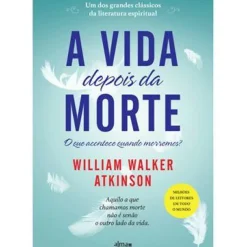 A Vida Depois da Morte de William Walker Atkinson - Aquilo a que Chamamos Morte Não é Senão o Outro Lado da Vida.