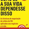 Negocie Como Se a sua Vida Dependesse Disso de Chris Voss e Tahl Raz - As Técnicas de Negociação de Reféns do FBI Aplicadas aos Negócios e à Vida
